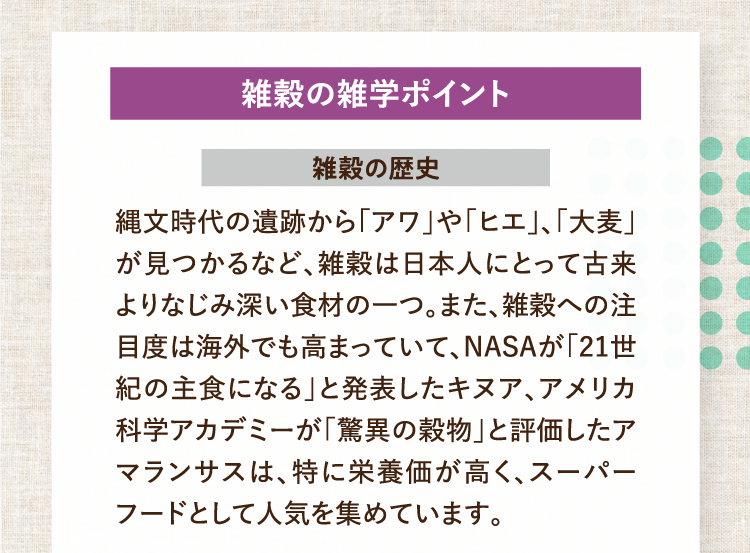 雑穀の雑学ポイント 雑穀の歴史 縄文時代の遺跡から「アワ」や「ヒエ」、「大麦」が見つかるなど、雑穀は日本人にとって古来よりなじみ深い食材の一つ。また、雑穀への注目度は海外でも高まっていて、NASAが「21世紀の主食になる」と発表したキヌア、アメリカ科学アカデミーが「驚異の穀物」と評価したアマランサスは、特に栄養価が高く、スーパーフードとして人気を集めています。