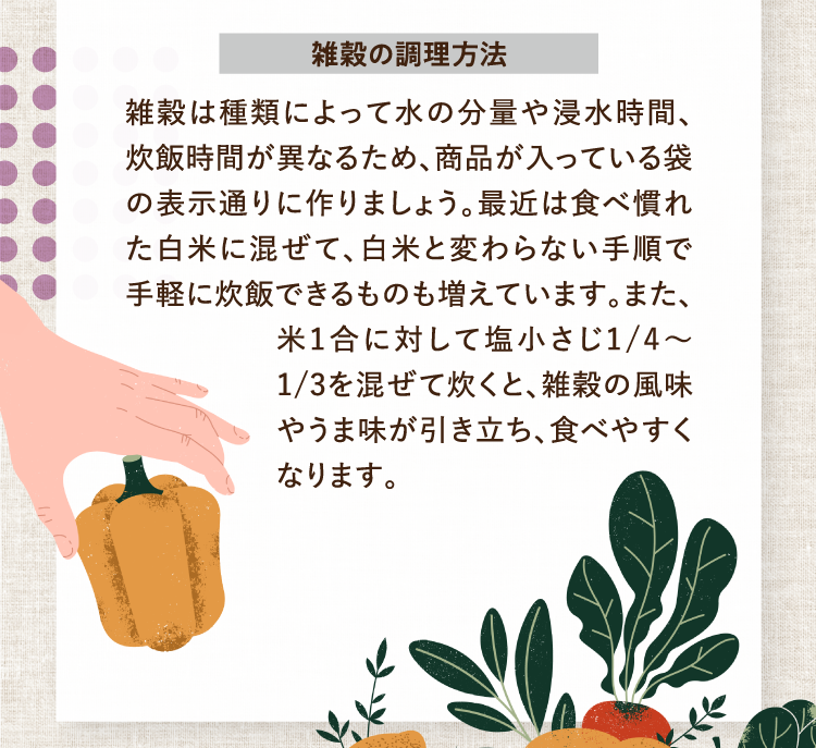 雑穀の調理方法 雑穀は種類によって水の分量や浸水時間、炊飯時間が異なるため、商品が入っている袋の表示通りに作りましょう。最近は食べ慣れた白米に混ぜて、白米と変わらない手順で手軽に炊飯できるものも増えています。また、米1合に対して塩小さじ1/4～1/3を混ぜて炊くと、雑穀の風味やうま味が引き立ち、食べやすくなります。