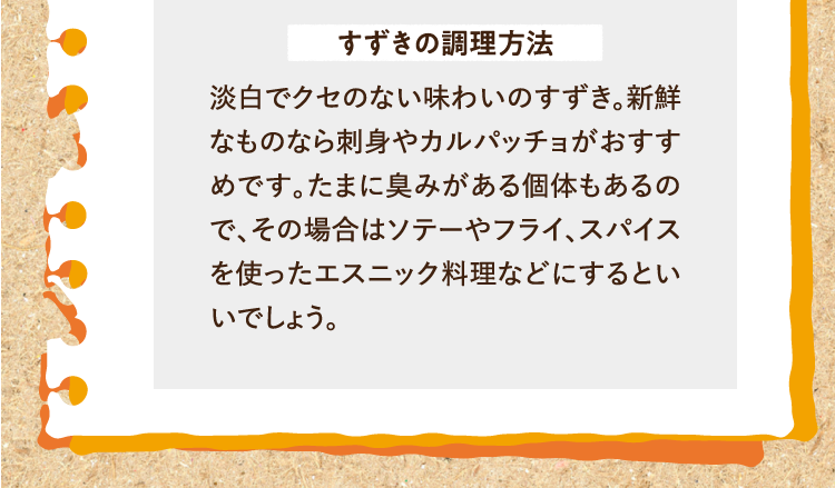 すずきの調理方法 淡白でクセのない味わいのすずき。新鮮なものなら刺身やカルパッチョがおすすめです。たまに臭みがある個体もあるので、その場合はソテーやフライ、スパイスを使ったエスニック料理などにするといいでしょう。