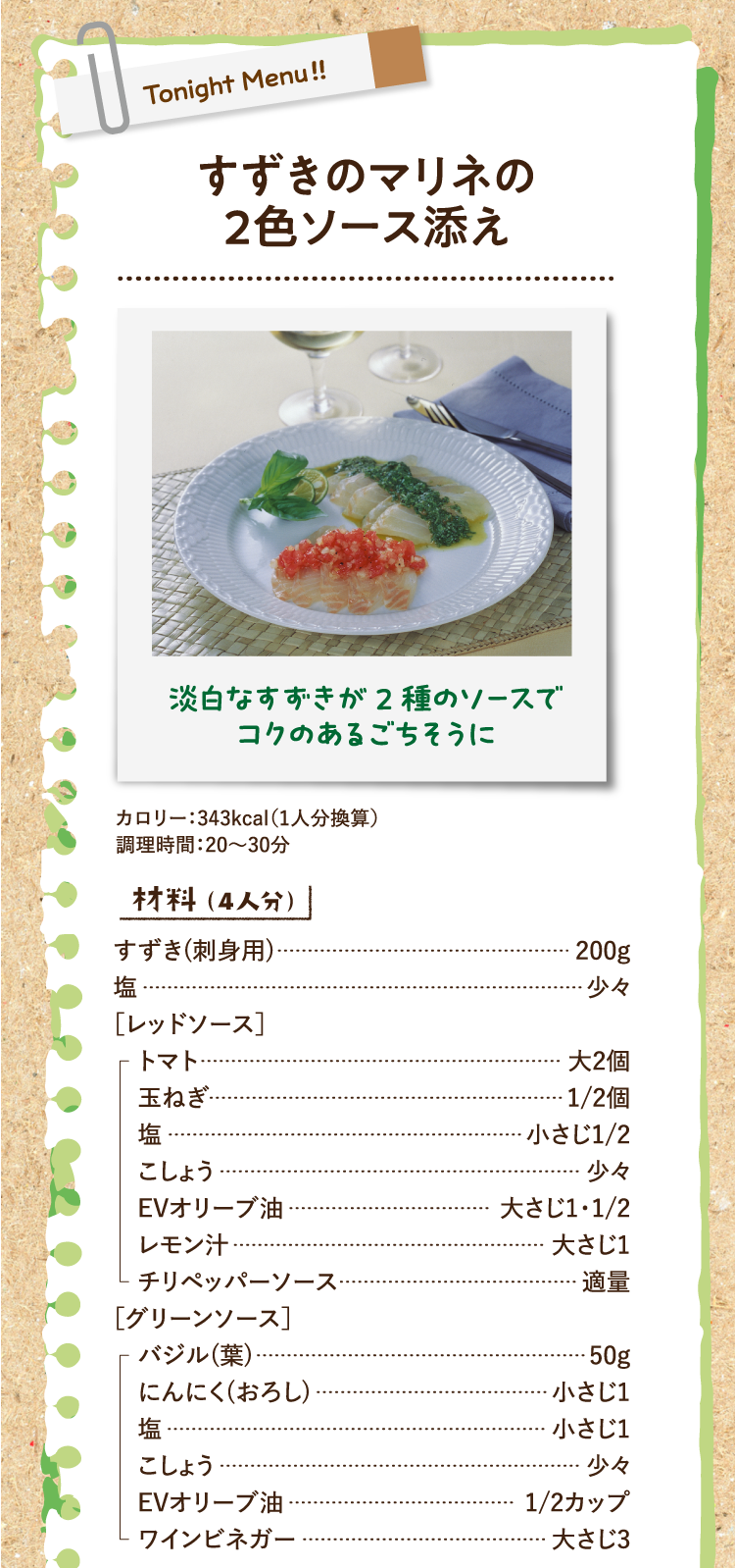 淡白なすずきが2種のソースでコクのあるごちそうに すずきのマリネの2色ソース添え カロリー：343kcal（1人分換算） 調理時間：20〜30分 材料（4人分） すずき(刺身用) 200g 塩 少々 ［レッドソース］トマト 大2個 玉ねぎ 1/2個 塩 小さじ1/2 こしょう 少々 EVオリーブ油 大さじ1・1/2 レモン汁 大さじ1 チリペッパーソース 適量 ［グリーンソース］バジル(葉) 50g にんにく(おろし) 小さじ1 塩 小さじ1 こしょう 少々 EVオリーブ油 1/2カップ ワインビネガー 大さじ3