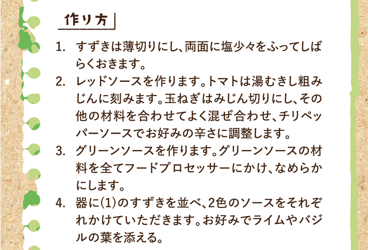作り方 1.すずきは薄切りにし、両面に塩少々をふってしばらくおきます。 2.レッドソースを作ります。トマトは湯むきし粗みじんに刻みます。玉ねぎはみじん切りにし、その他の材料を合わせてよく混ぜ合わせ、チリペッパーソースでお好みの辛さに調整します。 3.グリーンソースを作ります。グリーンソースの材料を全てフードプロセッサーにかけ、なめらかにします。 4.器に(1)のすずきを並べ、2色のソースをそれぞれかけていただきます。お好みでライムやバジルの葉を添える。
