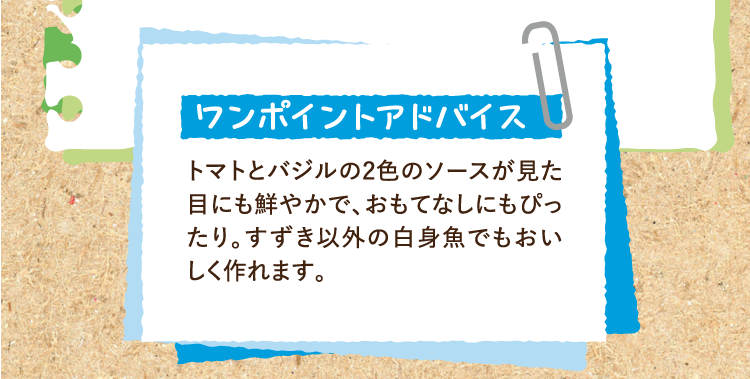 ワンポイントアドバイス トマトとバジルの2色のソースが見た目にも鮮やかで、おもてなしにもぴったり。すずき以外の白身魚でもおいしく作れます。