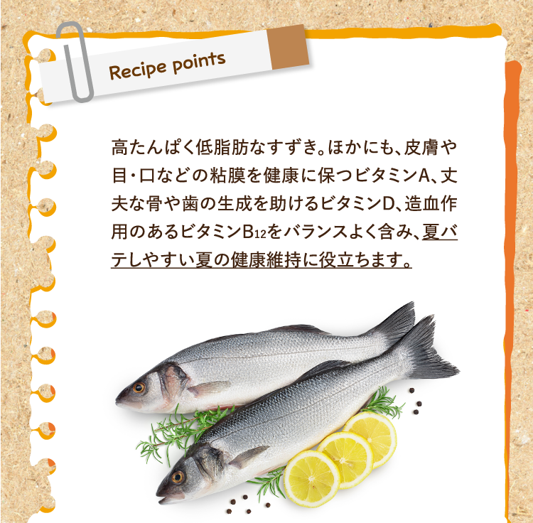 レシピポイント 高たんぱく低脂肪なすずき。ほかにも、皮膚や目・口などの粘膜を健康に保つビタミンA、丈夫な骨や歯の生成を助けるビタミンD、造血作用のあるビタミンB12をバランスよく含み、夏バテしやすい夏の健康維持に役立ちます。