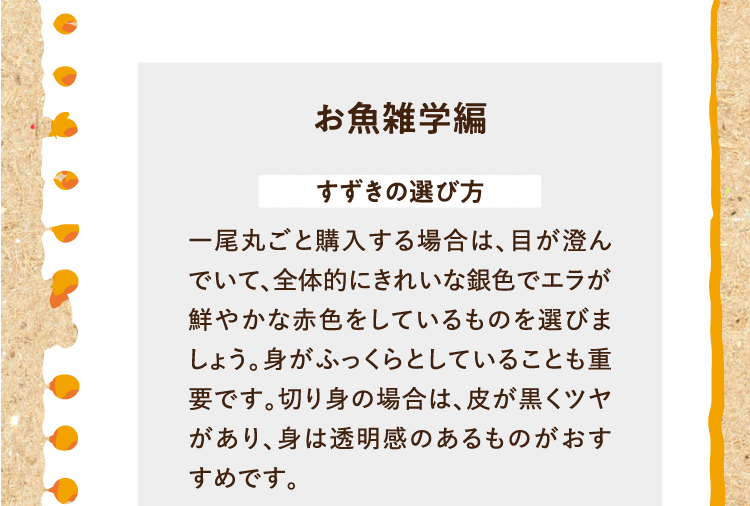 お魚雑学編を紹介します。 すずきの選び方 一尾丸ごと購入する場合は、目が澄んでいて、全体的にきれいな銀色でエラが鮮やかな赤色をしているものを選びましょう。身がふっくらとしていることも重要です。切り身の場合は、皮が黒くツヤがあり、身は透明感のあるものがおすすめです。