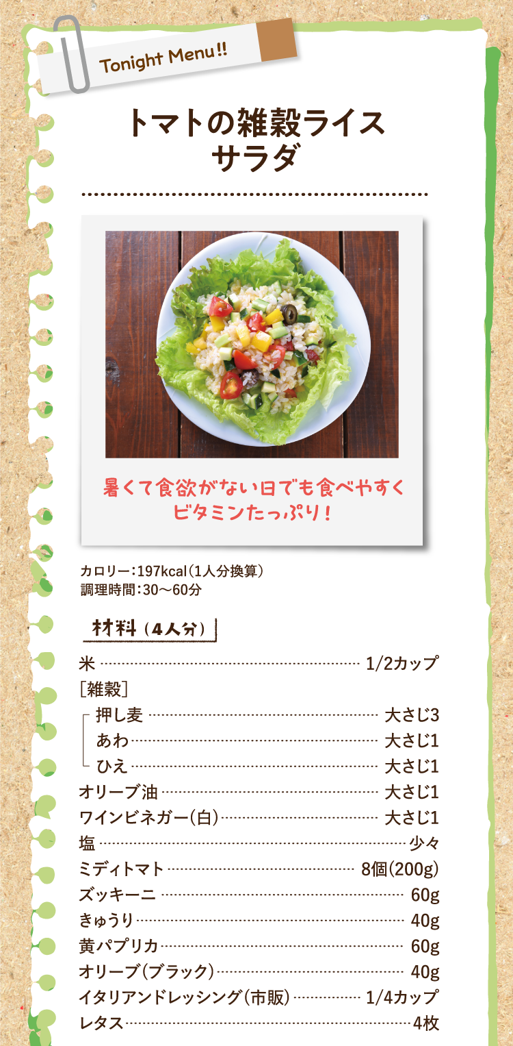 暑くて食欲がない日でも食べやすくビタミンたっぷり！ トマトの雑穀ライスサラダ カロリー：197kcal（1人分換算） 調理時間：30〜60分 材料（4人分） 米 1/2カップ ［雑穀］ 押し麦 大さじ3 あわ 大さじ1 ひえ 大さじ1 オリーブ油 大さじ1 ワインビネガー(白) 大さじ1 塩 少々 ミディトマト 8個(200g) ズッキーニ 60g きゅうり 40g 黄パプリカ 60g オリーブ(ブラック) 40g イタリアンドレッシング(市販) 1/4カップ レタス 4枚