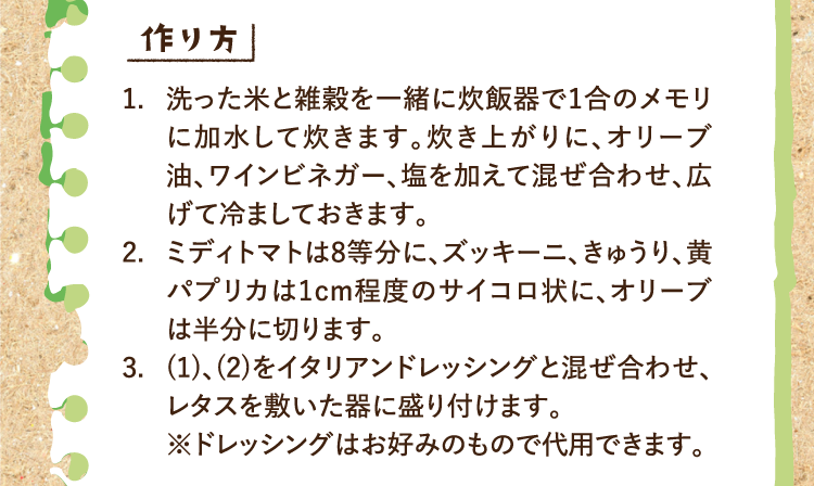 作り方 1.洗った米と雑穀を一緒に炊飯器で1合のメモリに加水して炊きます。炊き上がりに、オリーブ油、ワインビネガー、塩を加えて混ぜ合わせ、広げて冷ましておきます。 2.ミディトマトは8等分に、ズッキーニ、きゅうり、黄パプリカは1cm程度のサイコロ状に、オリーブは半分に切ります。 3.(1)、(2)をイタリアンドレッシングと混ぜ合わせ、レタスを敷いた器に盛り付けます。※ドレッシングはお好みのもので代用できます。