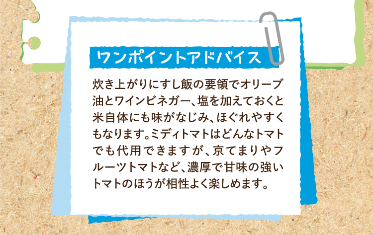 ワンポイントアドバイス 炊き上がりにすし飯の要領でオリーブ油とワインビネガー、塩を加えておくと米自体にも味がなじみ、ほぐれやすくもなります。ミディトマトはどんなトマトでも代用できますが、京てまりやフルーツトマトなど、濃厚で甘味の強いトマトのほうが相性よく楽しめます。