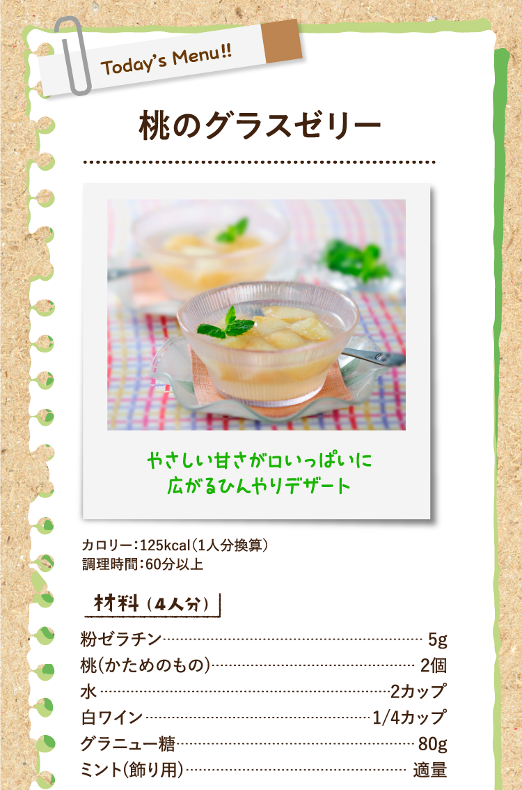 やさしい甘さが口いっぱいに広がるひんやりデザート 桃のグラスゼリー カロリー：125kcal（1人分換算） 調理時間：60分以上 材料（4人分） 粉ゼラチン 5g 桃(かためのもの) 2個 水 2カップ 白ワイン 1/4カップ グラニュー糖 80g ミント(飾り用) 適量
