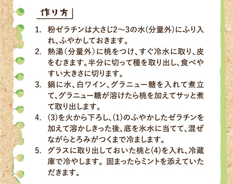 作り方 1.粉ゼラチンは大さじ2〜3の水(分量外)にふり入れ、ふやかしておきます。 2.熱湯（分量外）に桃をつけ、すぐ冷水に取り、皮をむきます。半分に切って種を取り出し、食べやすい大きさに切ります。 3.鍋に水、白ワイン、グラニュー糖を入れて煮立て、グラニュー糖が溶けたら桃を加えてサッと煮て取り出します。 4.(3)を火から下ろし、(1)のふやかしたゼラチンを加えて溶かしきった後、底を氷水に当てて、混ぜながらとろみがつくまで冷まします。 5.グラスに取り出しておいた桃と(4)を入れ、冷蔵庫で冷やします。 固まったらミントを添えていただきます。