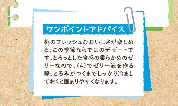 ワンポイントアドバイス 桃のフレッシュなおいしさが楽しめる、この季節ならではのデザートです。とろっとした食感の柔らかめのゼリーなので、（4）でゼリー液を作る際、とろみがつくまでしっかり冷ましておくと固まりやすくなります。