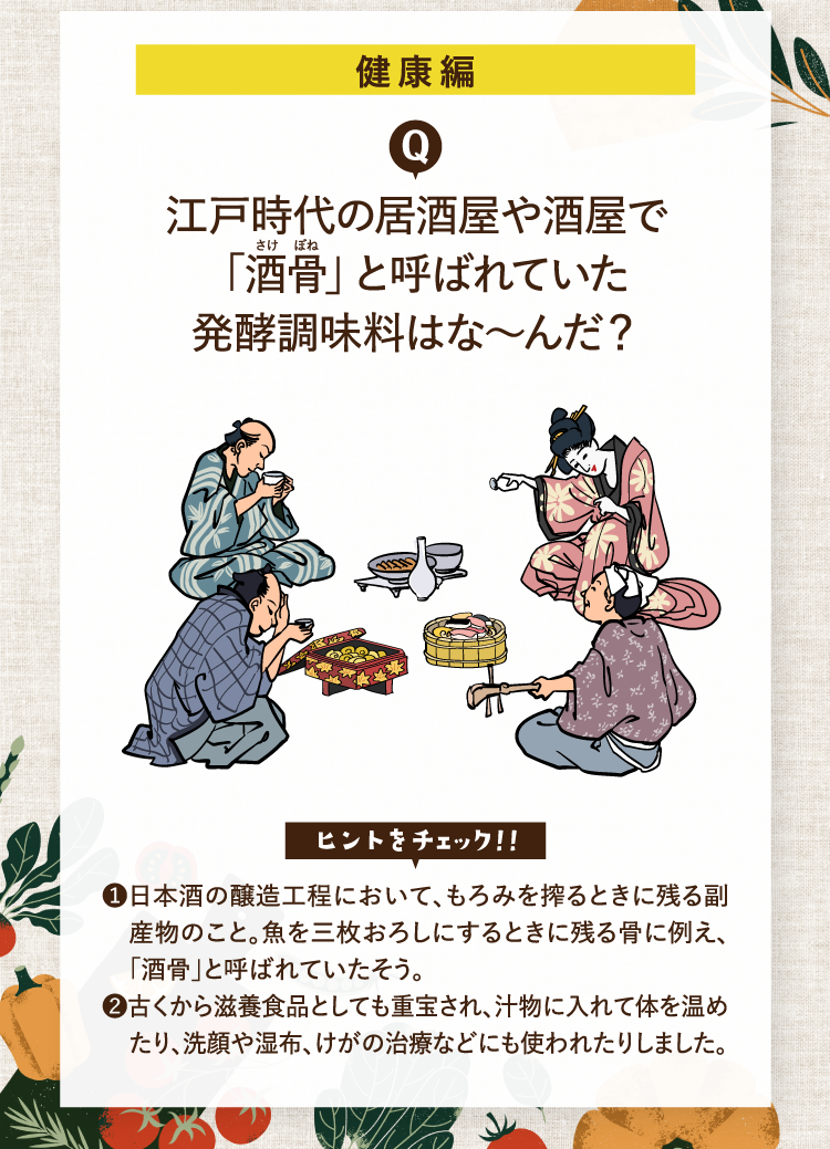 健康編 江戸時代の居酒屋や酒屋で「酒骨」と呼ばれていた発酵調味料はな～んだ？ ヒントをチェック！！ ❶日本酒の醸造工程において、もろみを搾るときに残る副産物のこと。魚を三枚おろしにするときに残る骨に例え、「酒骨」と呼ばれていたそう。 ❷古くから滋養食品としても重宝され、汁物に入れて体を温めたり、洗顔や湿布、けがの治療などにも使われたりしました。
