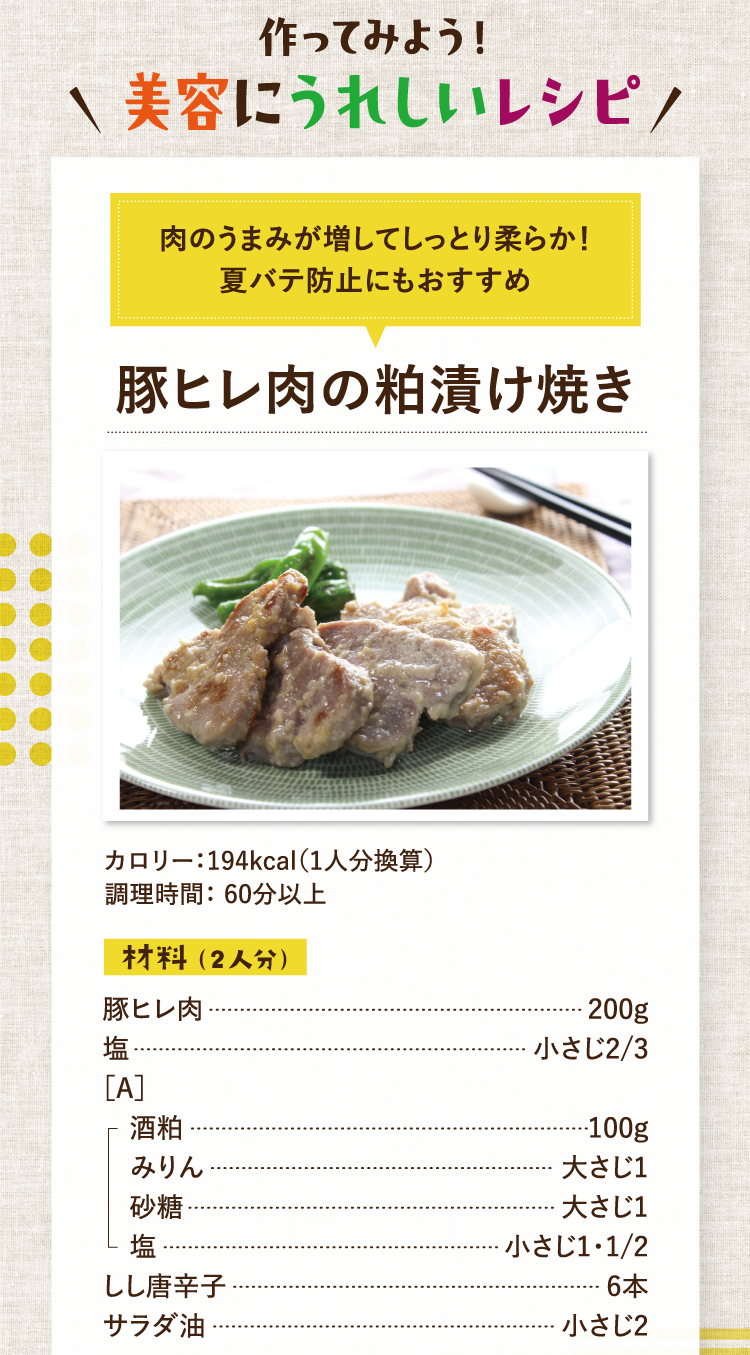 作ってみよう！美容にうれしいレシピ 肉のうまみが増してしっとり柔らか！夏バテ防止にもおすすめ 豚ヒレ肉の粕漬け焼き カロリー：194kcal（1人分換算） 調理時間： 60分以上 材料（2人分）豚ヒレ肉 200g 塩 小さじ2/3 ［A］酒粕 100g みりん 大さじ1 砂糖 大さじ1 塩 小さじ1・1/2 しし唐辛子 6本 サラダ油 小さじ2