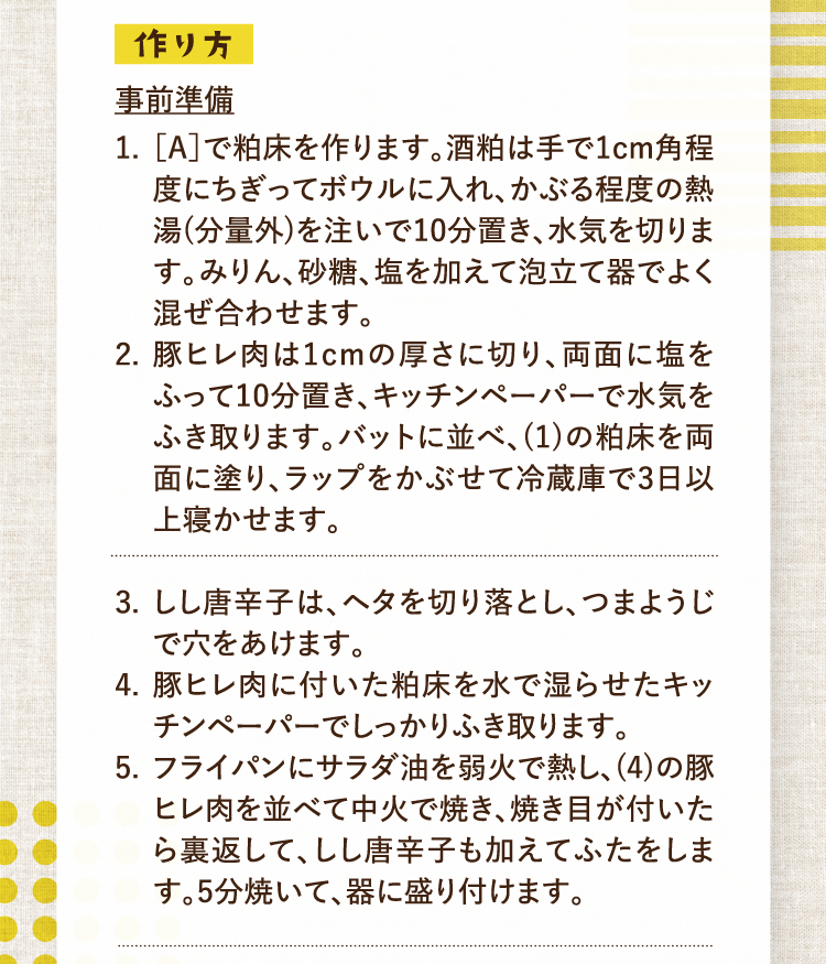 作り方 事前準備 1.［A］で粕床を作ります。酒粕は手で1cm角程度にちぎってボウルに入れ、かぶる程度の熱湯(分量外)を注いで10分置き、水気を切ります。みりん、砂糖、塩を加えて泡立て器でよく混ぜ合わせます。 2.豚ヒレ肉は1cmの厚さに切り、両面に塩をふって10分置き、キッチンペーパーで水気をふき取ります。バットに並べ、(1)の粕床を両面に塗り、ラップをかぶせて冷蔵庫で3日以上寝かせます。 3.しし唐辛子は、ヘタを切り落とし、つまようじで穴をあけます。 4.豚ヒレ肉に付いた粕床を水で湿らせたキッチンペーパーでしっかりふき取ります。 5.フライパンにサラダ油を弱火で熱し、(4)の豚ヒレ肉を並べて中火で焼き、焼き目が付いたら裏返して、しし唐辛子も加えてふたをします。5分焼いて、器に盛り付けます。