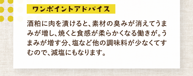 ワンポイントアドバイス 酒粕に肉を漬けると、素材の臭みが消えてうまみが増し、焼くと食感が柔らかくなる働きが。うまみが増す分、塩など他の調味料が少なくてすむので、減塩にもなります。