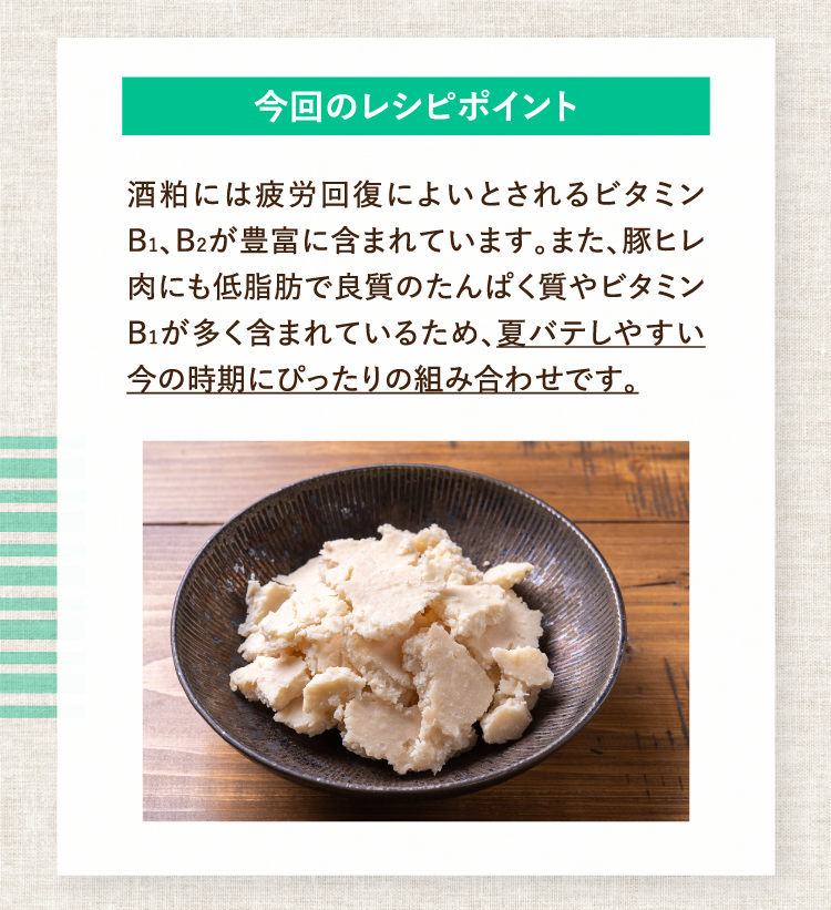今回のレシピポイント 酒粕には疲労回復によいとされるビタミンB1、B2が豊富に含まれています。また、豚ヒレ肉にも低脂肪で良質のたんぱく質やビタミンB1が多く含まれているため、夏バテしやすい今の時期にぴったりの組み合わせです。