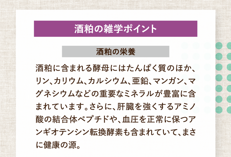 酒粕の雑学ポイント 酒粕の栄養 酒粕に含まれる酵母にはたんぱく質のほか、リン、カリウム、カルシウム、亜鉛、マンガン、マグネシウムなどの重要なミネラルが豊富に含まれています。さらに、肝臓を強くするアミノ酸の結合体ペプチドや、血圧を正常に保つアンギオテンシン転換酵素も含まれていて、まさに健康の源。