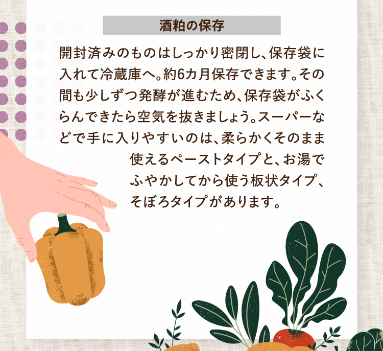 酒粕の保存 開封済みのものはしっかり密閉し、保存袋に入れて冷蔵庫へ。約6カ月保存できます。その間も少しずつ発酵が進むため、保存袋がふくらんできたら空気を抜きましょう。スーパーなどで手に入りやすいのは、柔らかくそのまま使えるペーストタイプと、お湯でふやかしてから使う板状タイプ、そぼろタイプがあります。