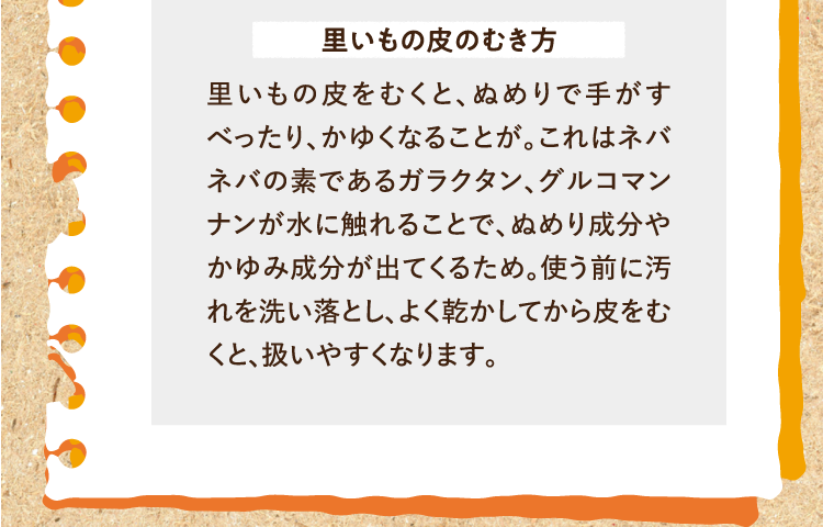 里いもの皮のむき方 里いもの皮をむくと、ぬめりで手がすべったり、かゆくなることが。これはネバネバの素であるガラクタン、グルコマンナンが水に触れることで、ぬめり成分やかゆみ成分が出てくるため。使う前に汚れを洗い落とし、よく乾かしてから皮をむくと、扱いやすくなります。