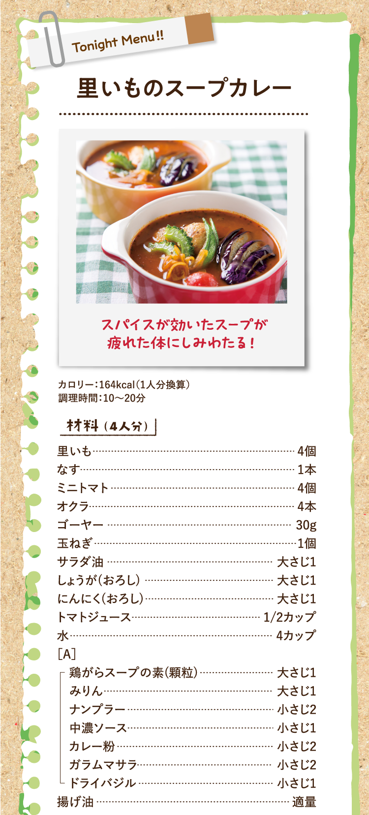 スパイスが効いたスープが疲れた体にしみわたる！ 里いものスープカレー カロリー：164kcal（1人分換算） 調理時間：10〜20分 材料（4人分） 里いも 4個 なす 1本 ミニトマト 4個 オクラ 4本 ゴーヤー 30g 玉ねぎ 1個 サラダ油 大さじ1 しょうが(おろし) 大さじ1 にんにく(おろし) 大さじ1 トマトジュース 1/2カップ 水 4カップ ［A］鶏がらスープの素(顆粒) 大さじ1 みりん 大さじ1 ナンプラー 小さじ2 中濃ソース 小さじ1 カレー粉 小さじ2 ガラムマサラ 小さじ2 ドライバジル 小さじ1 揚げ油 適量