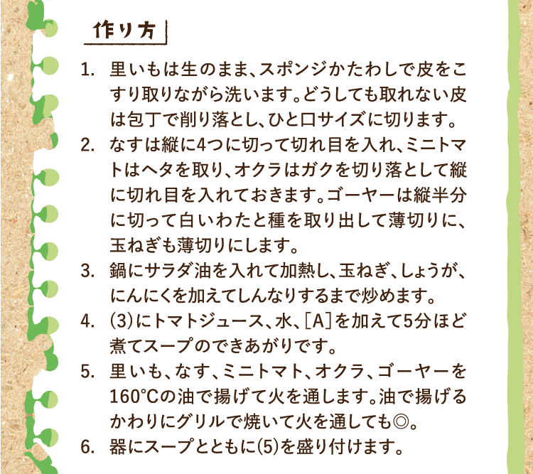 作り方 1.里いもは生のまま、スポンジかたわしで皮をこすり取りながら洗います。どうしても取れない皮は包丁で削り落とし、ひと口サイズに切ります。 2.なすは縦に4つに切って切れ目を入れ、ミニトマトはヘタを取り、オクラはガクを切り落として縦に切れ目を入れておきます。ゴーヤーは縦半分に切って白いわたと種を取り出して薄切りに、玉ねぎも薄切りにします。 3.鍋にサラダ油を入れて加熱し、玉ねぎ、しょうが、にんにくを加えてしんなりするまで炒めます。 4.(3)にトマトジュース、水、［A］を加えて5分ほど煮てスープのできあがりです。 5.里いも、なす、ミニトマト、オクラ、ゴーヤーを160℃の油で揚げて火を通します。油で揚げるかわりにグリルで焼いて火を通しても◎。 6.器にスープとともに(5)を盛り付けます。