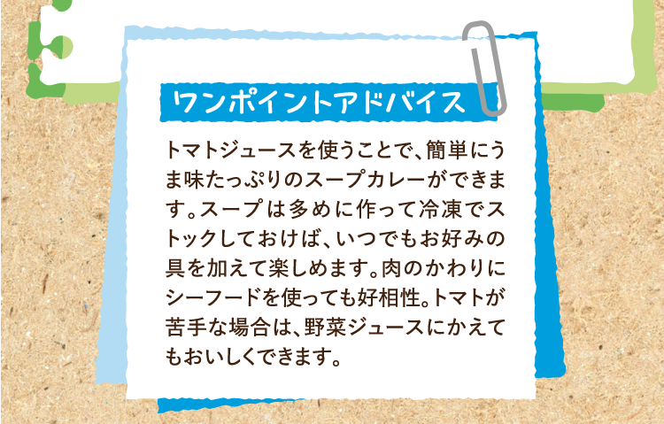 ワンポイントアドバイス トマトジュースを使うことで、簡単にうま味たっぷりのスープカレーができます。スープは多めに作って冷凍でストックしておけば、いつでもお好みの具を加えて楽しめます。肉のかわりにシーフードを使っても好相性。トマトが苦手な場合は、野菜ジュースにかえてもおいしくできます。