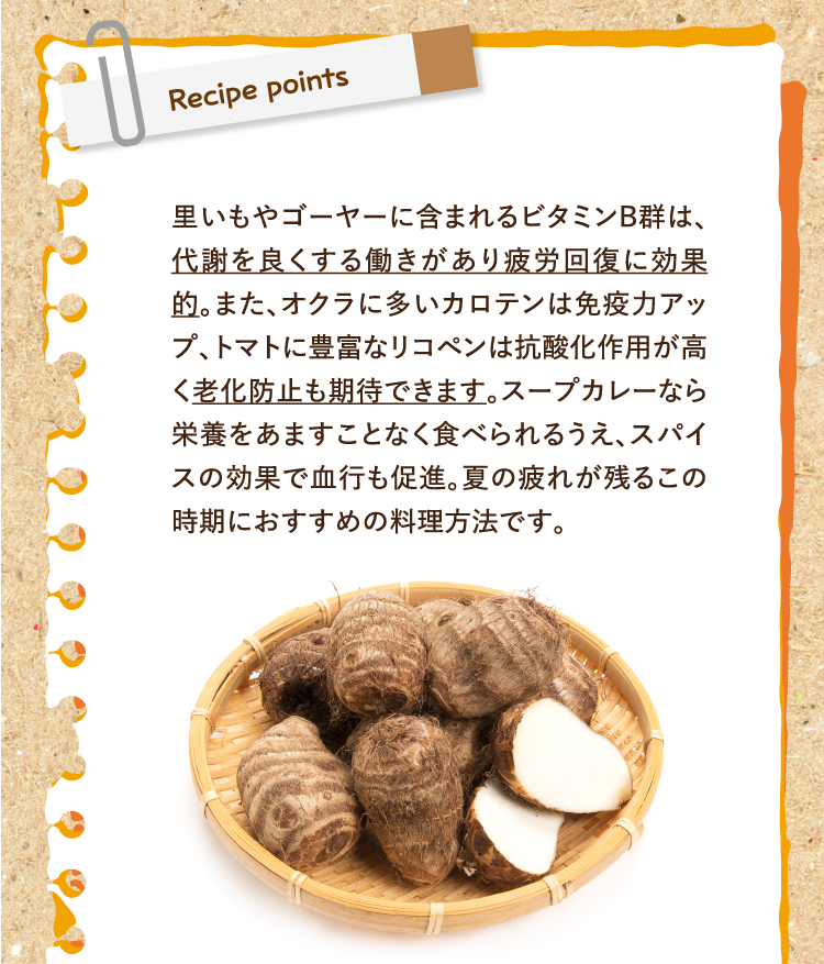 レシピポイント 里いもやゴーヤーに含まれるビタミンB群は、代謝を良くする働きがあり疲労回復に効果的。また、オクラに多いカロテンは免疫力アップ、トマトに豊富なリコペンは抗酸化作用が高く老化防止も期待できます。スープカレーなら栄養をあますことなく食べられるうえ、スパイスの効果で血行も促進。夏の疲れが残るこの時期におすすめの料理方法です。