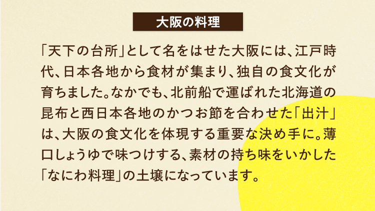 大阪の料理 「天下の台所」として名をはせた大阪には、江戸時代、日本各地から食材が集まり、独自の食文化が育ちました。なかでも、北前船で運ばれた北海道の昆布と西日本各地のかつお節を合わせた「出汁」は、大阪の食文化を体現する重要な決め手に。薄口しょうゆで味つけする、素材の持ち味をいかした「なにわ料理」の土壌になっています。