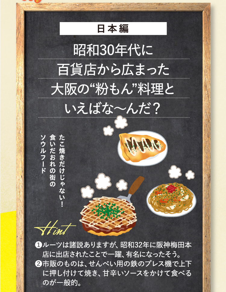 日本編 昭和30年代に百貨店から広まった大阪の“粉もん”料理といえばな～んだ？ たこ焼きだけじゃない！食いだおれの街のソウルフード ❶ルーツは諸説ありますが、昭和32年に阪神梅田本店に出店されたことで一躍、有名になったそう。 ❷市販のものは、せんべい用の鉄のプレス機で上下に押し付けて焼き、甘辛いソースをかけて食べるのが一般的。