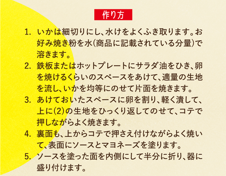 作り方 1.いかは細切りにし、水けをよくふき取ります。お好み焼き粉を水(商品に記載されている分量)で溶きます。 2.鉄板またはホットプレートにサラダ油をひき、卵を焼けるくらいのスペースをあけて、適量の生地を流し、いかを均等にのせて片面を焼きます。 3.あけておいたスペースに卵を割り、軽く潰して、上に(2)の生地をひっくり返してのせて、コテで押しながらよく焼きます。 4.裏面も、上からコテで押さえ付けながらよく焼いて、表面にソースとマヨネーズを塗ります。 5.ソースを塗った面を内側にして半分に折り、器に盛り付けます。
