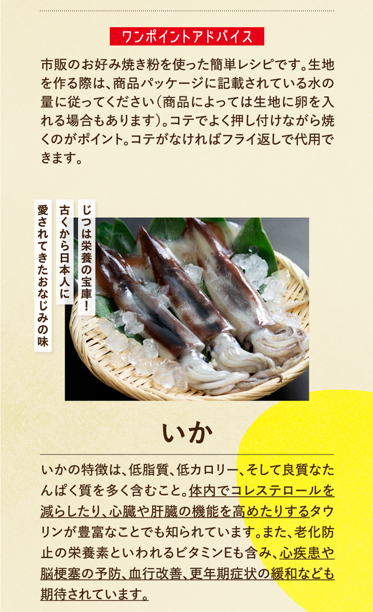 ワンポイントアドバイス 市販のお好み焼き粉を使った簡単レシピです。生地を作る際は、商品パッケージに記載されている水の量に従ってください（商品によっては生地に卵を入れる場合もあります）。コテでよく押し付けながら焼くのがポイント。コテがなければフライ返しで代用できます。 じつは栄養の宝庫！古くから日本人に愛されてきたおなじみの味 いか いかの特徴は、低脂質、低カロリー、そして良質なたんぱく質を多く含むこと。体内でコレステロールを減らしたり、心臓や肝臓の機能を高めたりするタウリンが豊富なことでも知られています。また、老化防止の栄養素といわれるビタミンEも含み、心疾患や脳梗塞の予防、血行改善、更年期症状の緩和なども期待されています。