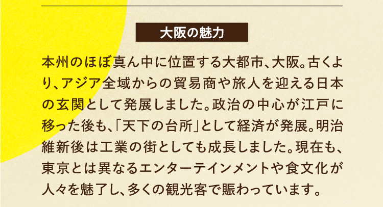 大阪の魅力 本州のほぼ真ん中に位置する大都市、大阪。古くより、アジア全域からの貿易商や旅人を迎える日本の玄関として発展しました。政治の中心が江戸に移った後も、「天下の台所」として経済が発展。明治維新後は工業の街としても成長しました。現在も、東京とは異なるエンターテインメントや食文化が人々を魅了し、多くの観光客で賑わっています。