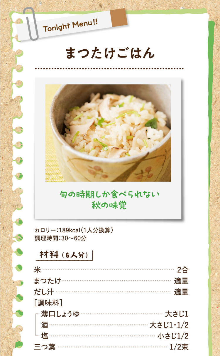 旬の時期しか食べられない秋の味覚 まつたけごはん カロリー：189kcal（1人分換算） 調理時間：30〜60分 材料（6人分） 米 2合 まつたけ 適量 だし汁 適量 ［調味料］薄口しょうゆ 大さじ1 酒 大さじ1・1/2 塩 小さじ1/2 三つ葉 1/2束