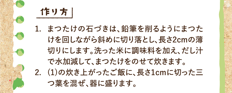 作り方 1.まつたけの石づきは、鉛筆を削るようにまつたけを回しながら斜めに切り落とし、長さ2cmの薄切りにします。洗った米に調味料を加え、だし汁で水加減して、まつたけをのせて炊きます。 2.(1)の炊き上がったご飯に、長さ1cmに切った三つ葉を混ぜ、器に盛ります。
