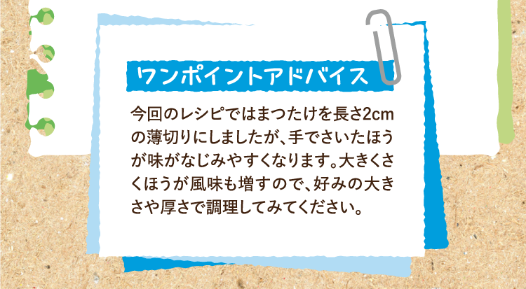 ワンポイントアドバイス 今回のレシピではまつたけを長さ2cmの薄切りにしましたが、手でさいたほうが味がなじみやすくなります。大きくさくほうが風味も増すので、好みの大きさや厚さで調理してみてください。