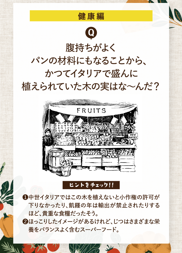健康編 腹持ちがよくパンの材料にもなることから、かつてイタリアで盛んに植えられていた木の実はな～んだ？ ヒントをチェック！！ ❶中世イタリアではこの木を植えないと小作権の許可が下りなかったり、飢饉の年は輸出が禁止されたりするほど、貴重な食糧だったそう。 ❷ほっこりしたイメージがあるけれど、じつはさまざまな栄養をバランスよく含むスーパーフード。