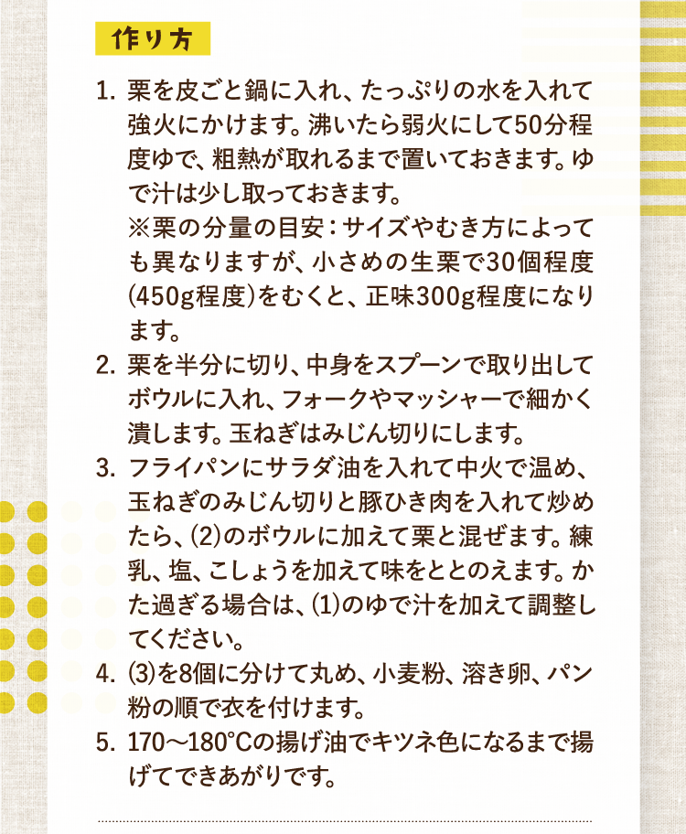 作り方 事前準備 1.栗を皮ごと鍋に入れ、たっぷりの水を入れて強火にかけます。沸いたら弱火にして50分程度ゆで、粗熱が取れるまで置いておきます。ゆで汁は少し取っておきます。※栗の分量の目安：サイズやむき方によっても異なりますが、小さめの生栗で30個程度(450g程度)をむくと、正味300g程度になります。 2.栗を半分に切り、中身をスプーンで取り出してボウルに入れ、フォークやマッシャーで細かく潰します。玉ねぎはみじん切りにします。 3.フライパンにサラダ油を入れて中火で温め、玉ねぎのみじん切りと豚ひき肉を入れて炒めたら、(2)のボウルに加えて栗と混ぜます。練乳、塩、こしょうを加えて味をととのえます。かた過ぎる場合は、(1)のゆで汁を加えて調整してください。 4.(3)を8個に分けて丸め、小麦粉、溶き卵、パン粉の順で衣を付けます。 5.170〜180℃の揚げ油でキツネ色になるまで揚げてできあがりです。