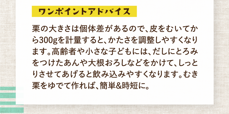 ワンポイントアドバイス 栗の大きさは個体差があるので、皮をむいてから300gを計量すると、かたさを調整しやすくなります。高齢者や小さな子どもには、だしにとろみをつけたあんや大根おろしなどをかけて、しっとりさせてあげると飲み込みやすくなります。むき栗をゆでて作れば、簡単＆時短に。