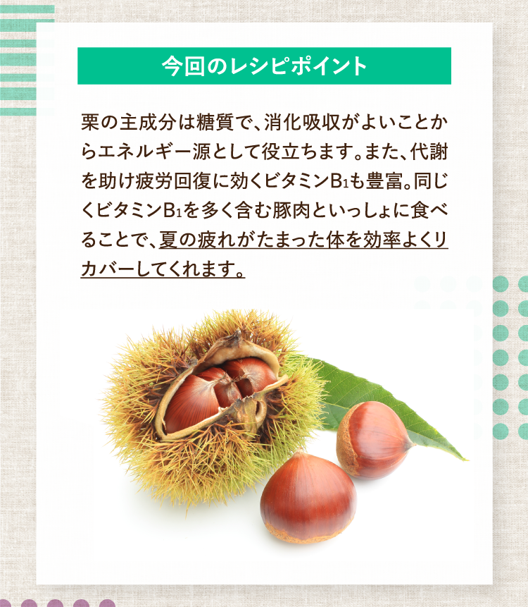 今回のレシピポイント 栗の主成分は糖質で、消化吸収がよいことからエネルギー源として役立ちます。また、代謝を助け疲労回復に効くビタミンB1も豊富。同じくビタミンB1を多く含む豚肉といっしょに食べることで、夏の疲れがたまった体を効率よくリカバーしてくれます。