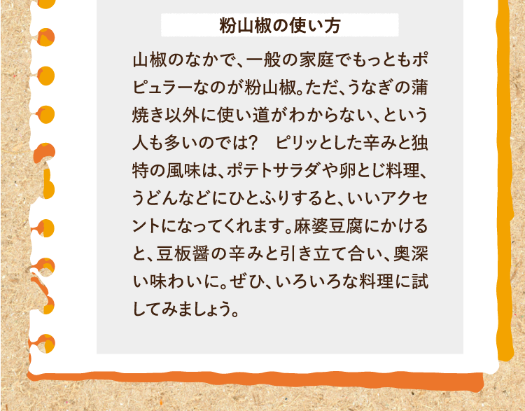 粉山椒の使い方 山椒のなかで、一般の家庭でもっともポピュラーなのが粉山椒。ただ、うなぎの蒲焼き以外に使い道がわからない、という人も多いのでは？ ピリッとした辛みと独特の風味は、ポテトサラダや卵とじ料理、うどんなどにひとふりすると、いいアクセントになってくれます。麻婆豆腐にかけると、豆板醤の辛みと引き立て合い、奥深い味わいに。ぜひ、いろいろな料理に試してみましょう。