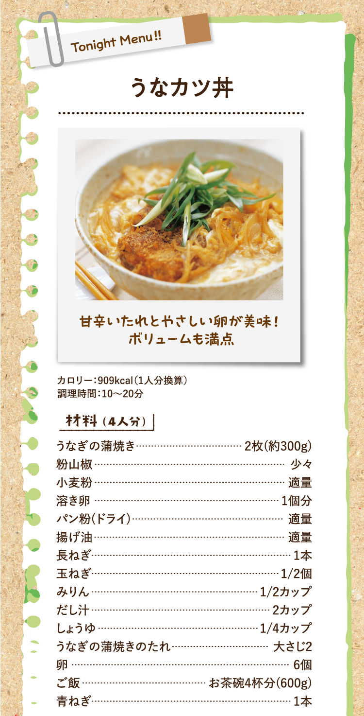 甘辛いたれとやさしい卵が美味！ボリュームも満点 うなカツ丼 カロリー：909kcal（1人分換算） 調理時間：10〜20分 材料（4人分） うなぎの蒲焼き 2枚(約300g) 粉山椒 少々 小麦粉 適量 溶き卵 1個分 パン粉(ドライ) 適量 揚げ油 適量 長ねぎ 1本 玉ねぎ 1/2個 みりん 1/2カップ だし汁 2カップ しょうゆ 1/4カップ うなぎの蒲焼きのたれ 大さじ2 卵 6個 ご飯 お茶碗4杯分(600g) 青ねぎ 1本