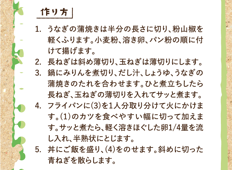 作り方 1.うなぎの蒲焼きは半分の長さに切り、粉山椒を軽くふります。小麦粉、溶き卵、パン粉の順に付けて揚げます。 2.長ねぎは斜め薄切り、玉ねぎは薄切りにします。 3.鍋にみりんを煮切り、だし汁、しょうゆ、うなぎの蒲焼きのたれを合わせます。ひと煮立ちしたら長ねぎ、玉ねぎの薄切りを入れてサッと煮ます。 4.フライパンに(3)を1人分取り分けて火にかけます。(1)のカツを食べやすい幅に切って加えます。サッと煮たら、軽く溶きほぐした卵1/4量を流し入れ、半熟状にとじます。 5.丼にご飯を盛り、(4)をのせます。斜めに切った青ねぎを散らします。