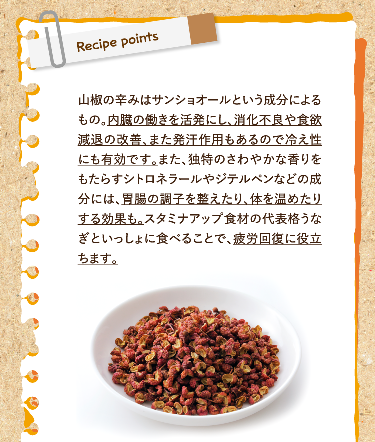 レシピポイント 山椒の辛みはサンショオールという成分によるもの。内臓の働きを活発にし、消化不良や食欲減退の改善、また発汗作用もあるので冷え性にも有効です。また、独特のさわやかな香りをもたらすシトロネラールやジテルペンなどの成分には、胃腸の調子を整えたり、体を温めたりする効果も。スタミナアップ食材の代表格うなぎといっしょに食べることで、疲労回復に役立ちます。