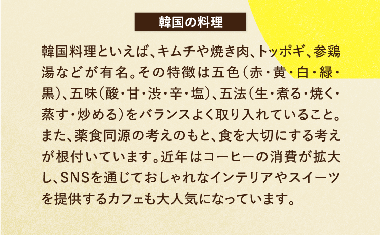 韓国の料理 韓国料理といえば、キムチや焼き肉、トッポギ、参鶏湯などが有名。その特徴は五色（赤・黄・白・緑・黒）、五味（酸・甘・渋・辛・塩）、五法（生・煮る・焼く・蒸す・炒める）をバランスよく取り入れていること。また、薬食同源の考えのもと、食を大切にする考えが根付いています。近年はコーヒーの消費が拡大し、SNSを通じておしゃれなインテリアやスイーツを提供するカフェも大人気になっています。