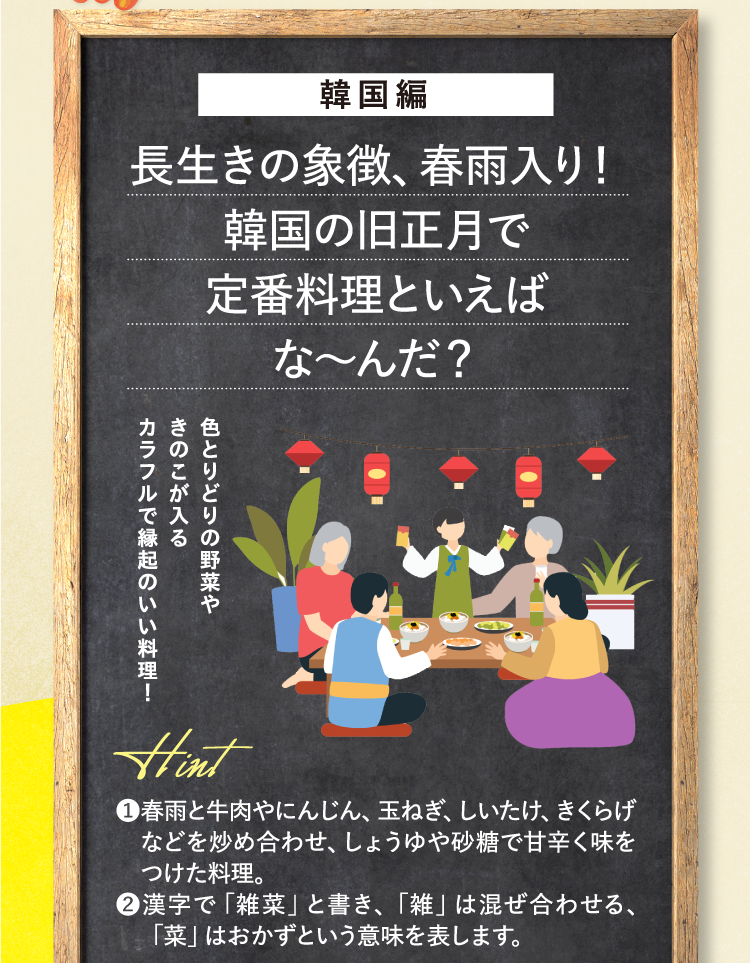 韓国編 長生きの象徴、春雨入り！ 韓国の旧正月で定番料理といえばな～んだ？ 色とりどりの野菜やきのこが入るカラフルで縁起のいい料理！ ❶春雨と牛肉やにんじん、玉ねぎ、しいたけ、きくらげなどを炒め合わせ、しょうゆや砂糖で甘辛く味をつけた料理。 ❷漢字で「雑菜」と書き、「雑」は混ぜ合わせる、「菜」はおかずという意味を表します。
