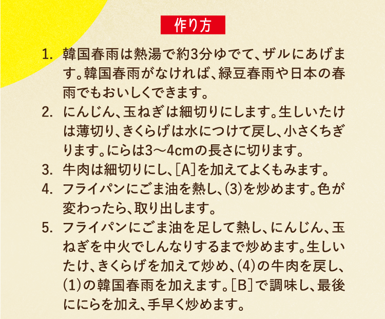 作り方 1.韓国春雨は熱湯で約3分ゆでて、ザルにあげます。韓国春雨がなければ、緑豆春雨や日本の春雨でもおいしくできます。 2.にんじん、玉ねぎは細切りにします。生しいたけは薄切り、きくらげは水につけて戻し、小さくちぎります。にらは3〜4cmの長さに切ります。 3.牛肉は細切りにし、［A］を加えてよくもみます。 4.フライパンにごま油を熱し、(3)を炒めます。色が変わったら、取り出します。 5.フライパンにごま油を足して熱し、にんじん、玉ねぎを中火でしんなりするまで炒めます。生しいたけ、きくらげを加えて炒め、(4)の牛肉を戻し、(1)の韓国春雨を加えます。［B］で調味し、最後ににらを加え、手早く炒めます。