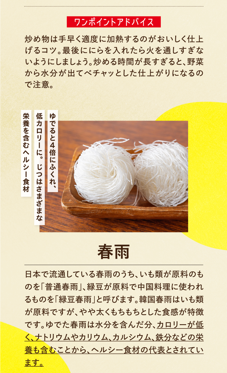ワンポイントアドバイス 炒め物は手早く適度に加熱するのがおいしく仕上げるコツ。最後ににらを入れたら火を通しすぎないようにしましょう。炒める時間が長すぎると、野菜から水分が出てべチャッとした仕上がりになるので注意。 ゆでると4倍にふくれ、低カロリーに。じつはさまざまな栄養を含むヘルシー食材 春雨 日本で流通している春雨のうち、いも類が原料のものを「普通春雨」、緑豆が原料で中国料理に使われるものを「緑豆春雨」と呼びます。韓国春雨はいも類が原料ですが、やや太くもちもちとした食感が特徴です。ゆでた春雨は水分を含んだ分、カロリーが低く、ナトリウムやカリウム、カルシウム、鉄分などの栄養も含むことから、ヘルシー食材の代表とされています。