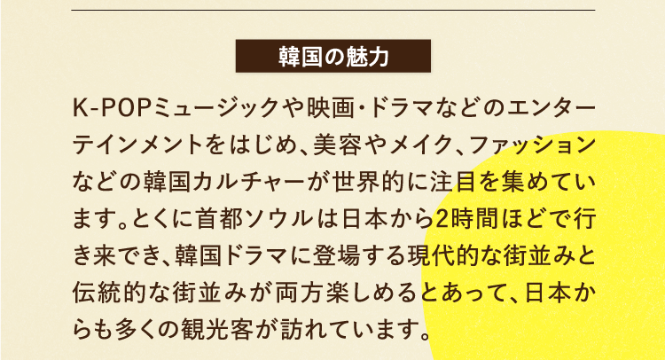 韓国の魅力 K-POPミュージックや映画・ドラマなどのエンターテインメントをはじめ、美容やメイク、ファッションなどの韓国カルチャーが世界的に注目を集めています。とくに首都ソウルは日本から2時間ほどで行き来でき、韓国ドラマに登場する現代的な街並みと伝統的な街並みが両方楽しめるとあって、日本からも多くの観光客が訪れています。