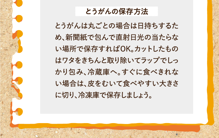 とうがんの保存方法 とうがんは丸ごとの場合は日持ちするため、新聞紙で包んで直射日光の当たらない場所で保存すればOK。カットしたものはワタをきちんと取り除いてラップでしっかり包み、冷蔵庫へ。すぐに食べきれない場合は、皮をむいて食べやすい大きさに切り、冷凍庫で保存しましょう。
