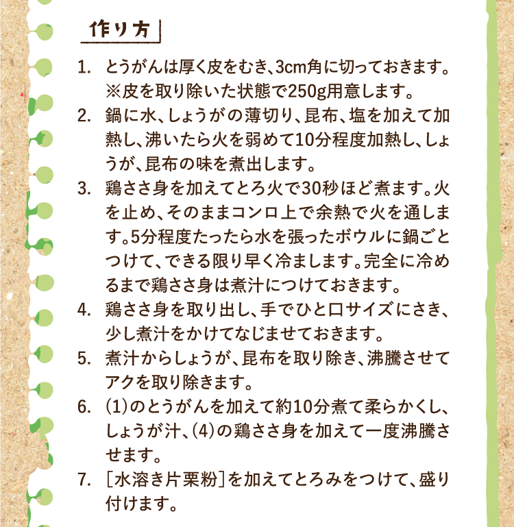 作り方 1.とうがんは厚く皮をむき、3cm角に切っておきます。※皮を取り除いた状態で250g用意します。 2.鍋に水、しょうがの薄切り、昆布、塩を加えて加熱し、沸いたら火を弱めて10分程度加熱し、しょうが、昆布の味を煮出します。 3.鶏ささ身を加えてとろ火で30秒ほど煮ます。火を止め、そのままコンロ上で余熱で火を通します。5分程度たったら水を張ったボウルに鍋ごとつけて、できる限り早く冷まします。完全に冷めるまで鶏ささ身は煮汁につけておきます。 4.鶏ささ身を取り出し、手でひと口サイズにさき、少し煮汁をかけてなじませておきます。 5.煮汁からしょうが、昆布を取り除き、沸騰させてアクを取り除きます。 6.(1)のとうがんを加えて約10分煮て柔らかくし、しょうが汁、(4)の鶏ささ身を加えて一度沸騰させます。 7.［水溶き片栗粉］を加えてとろみをつけて、盛り付けます。