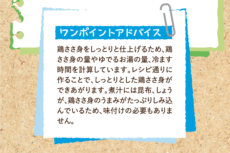 ワンポイントアドバイス 鶏ささ身をしっとりと仕上げるため、鶏ささ身の量やゆでるお湯の量、冷ます時間を計算しています。レシピ通りに作ることで、しっとりとした鶏ささ身ができあがります。煮汁には昆布、しょうが、鶏ささ身のうまみがたっぷりしみ込んでいるため、味付けの必要もありません。